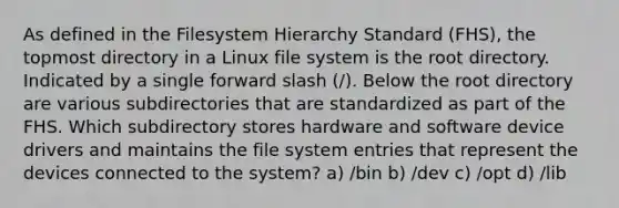 As defined in the Filesystem Hierarchy Standard (FHS), the topmost directory in a Linux file system is the root directory. Indicated by a single forward slash (/). Below the root directory are various subdirectories that are standardized as part of the FHS. Which subdirectory stores hardware and software device drivers and maintains the file system entries that represent the devices connected to the system? a) /bin b) /dev c) /opt d) /lib