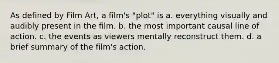 As defined by Film Art, a film's "plot" is a. everything visually and audibly present in the film. b. the most important causal line of action. c. the events as viewers mentally reconstruct them. d. a brief summary of the film's action.