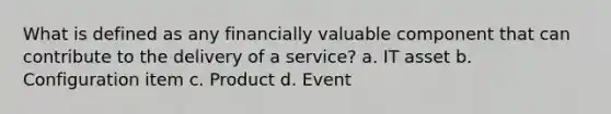 What is defined as any financially valuable component that can contribute to the delivery of a service? a. IT asset b. Configuration item c. Product d. Event