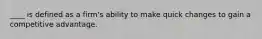 ____ is defined as a firm's ability to make quick changes to gain a competitive advantage.