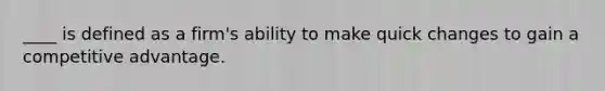 ____ is defined as a firm's ability to make quick changes to gain a competitive advantage.