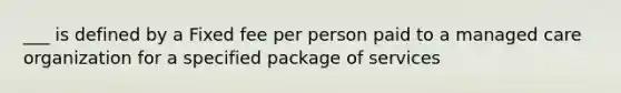 ___ is defined by a Fixed fee per person paid to a managed care organization for a specified package of services