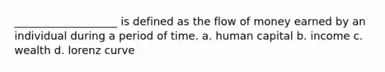 ___________________ is defined as the flow of money earned by an individual during a period of time. a. human capital b. income c. wealth d. lorenz curve