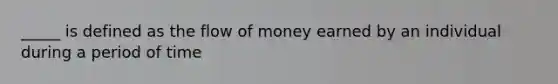 _____ is defined as the flow of money earned by an individual during a period of time