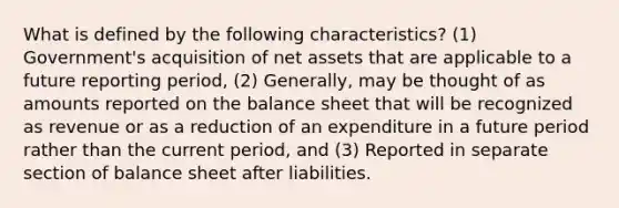 What is defined by the following characteristics? (1) Government's acquisition of net assets that are applicable to a future reporting period, (2) Generally, may be thought of as amounts reported on the balance sheet that will be recognized as revenue or as a reduction of an expenditure in a future period rather than the current period, and (3) Reported in separate section of balance sheet after liabilities.