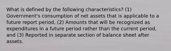 What is defined by the following characteristics? (1) Government's consumption of net assets that is applicable to a future report period, (2) Amounts that will be recognized as expenditures in a future period rather than the current period, and (3) Reported in separate section of balance sheet after assets.