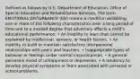 Defined as follows by U.S. Department of Education, Office of Special Education and Rehabilitative Services, The term EMOTIONAL DISTURBANCE (ED) means a condition exhibiting one or more of the following characteristics over a long period of time and to a marked degree that adversely affects a child's educational performance: • An inability to learn that cannot be explained by intellectual, sensory, or health factors. • An inability to build or maintain satisfactory interpersonal relationships with peers and teachers. • Inappropriate types of behavior or feelings under normal circumstances. • A general pervasive mood of unhappiness or depression. • A tendency to develop physical symptoms or fears associated with personal or school problems.