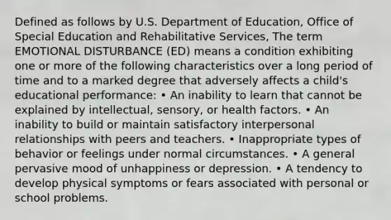 Defined as follows by U.S. Department of Education, Office of Special Education and Rehabilitative Services, The term EMOTIONAL DISTURBANCE (ED) means a condition exhibiting one or more of the following characteristics over a long period of time and to a marked degree that adversely affects a child's educational performance: • An inability to learn that cannot be explained by intellectual, sensory, or health factors. • An inability to build or maintain satisfactory interpersonal relationships with peers and teachers. • Inappropriate types of behavior or feelings under normal circumstances. • A general pervasive mood of unhappiness or depression. • A tendency to develop physical symptoms or fears associated with personal or school problems.