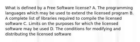 What is defined by a Free Software license? A. The programming languages which may be used to extend the licensed program B. A complete list of libraries required to compile the licensed software C. Limits on the purposes for which the licensed software may be used D. The conditions for modifying and distributing the licensed software