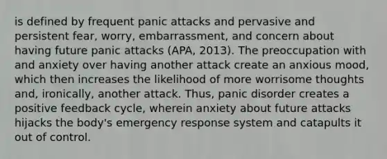 is defined by frequent panic attacks and pervasive and persistent fear, worry, embarrassment, and concern about having future panic attacks (APA, 2013). The preoccupation with and anxiety over having another attack create an anxious mood, which then increases the likelihood of more worrisome thoughts and, ironically, another attack. Thus, panic disorder creates a positive feedback cycle, wherein anxiety about future attacks hijacks the body's emergency response system and catapults it out of control.