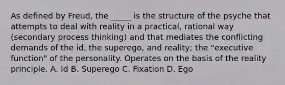 As defined by Freud, the _____ is the structure of the psyche that attempts to deal with reality in a practical, rational way (secondary process thinking) and that mediates the conflicting demands of the id, the superego, and reality; the "executive function" of the personality. Operates on the basis of the reality principle. A. Id B. Superego C. Fixation D. Ego