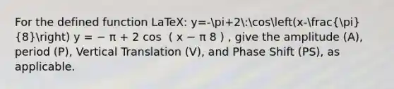 For the defined function LaTeX: y=-pi+2:cos(x-(pi)/(8)) y = − π + 2 cos ⁡ ( x − π 8 ) , give the amplitude (A), period (P), Vertical Translation (V), and Phase Shift (PS), as applicable.