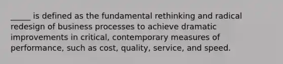 _____ is defined as the fundamental rethinking and radical redesign of business processes to achieve dramatic improvements in critical, contemporary measures of performance, such as cost, quality, service, and speed.