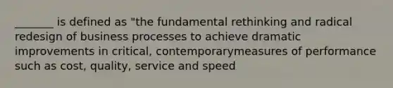 _______ is defined as "the fundamental rethinking and radical redesign of business processes to achieve dramatic improvements in critical, contemporarymeasures of performance such as cost, quality, service and speed