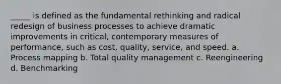 _____ is defined as the fundamental rethinking and radical redesign of business processes to achieve dramatic improvements in critical, contemporary measures of performance, such as cost, quality, service, and speed. a. Process mapping b. Total quality management c. Reengineering d. Benchmarking