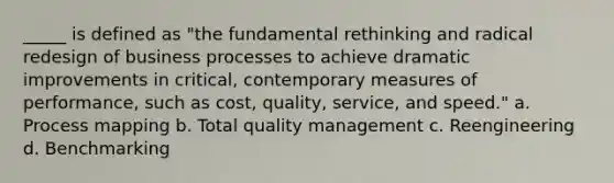 _____ is defined as "the fundamental rethinking and radical redesign of business processes to achieve dramatic improvements in critical, contemporary measures of performance, such as cost, quality, service, and speed." a. Process mapping b. Total quality management c. Reengineering d. Benchmarking