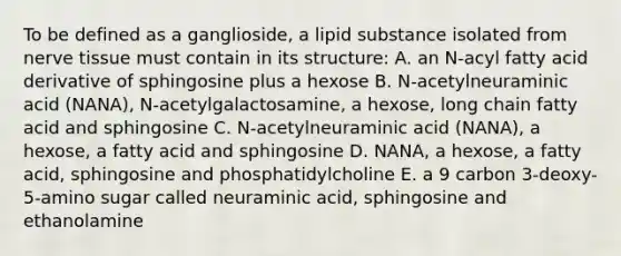 To be defined as a ganglioside, a lipid substance isolated from nerve tissue must contain in its structure: A. an N-acyl fatty acid derivative of sphingosine plus a hexose B. N-acetylneuraminic acid (NANA), N-acetylgalactosamine, a hexose, long chain fatty acid and sphingosine C. N-acetylneuraminic acid (NANA), a hexose, a fatty acid and sphingosine D. NANA, a hexose, a fatty acid, sphingosine and phosphatidylcholine E. a 9 carbon 3-deoxy-5-amino sugar called neuraminic acid, sphingosine and ethanolamine