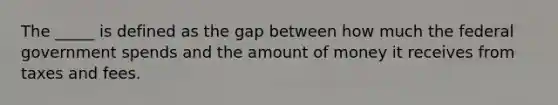 The _____ is defined as the gap between how much the federal government spends and the amount of money it receives from taxes and fees.