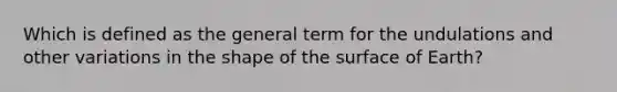 Which is defined as the general term for the undulations and other variations in the shape of the surface of Earth?