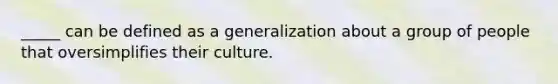 _____ can be defined as a generalization about a group of people that oversimplifies their culture.