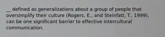 __ defined as generalizations about a group of people that oversimplify their culture (Rogers, E., and Steinfatt, T., 1999), can be one significant barrier to effective intercultural communication.