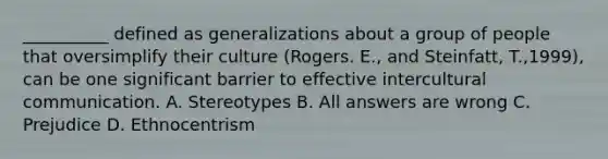 __________ defined as generalizations about a group of people that oversimplify their culture (Rogers. E., and Steinfatt, T.,1999), can be one significant barrier to effective intercultural communication. A. Stereotypes B. All answers are wrong C. Prejudice D. Ethnocentrism