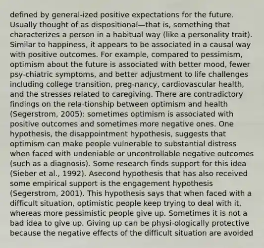 defined by general-ized positive expectations for the future. Usually thought of as dispositional—that is, something that characterizes a person in a habitual way (like a personality trait). Similar to happiness, it appears to be associated in a causal way with positive outcomes. For example, compared to pessimism, optimism about the future is associated with better mood, fewer psy-chiatric symptoms, and better adjustment to life challenges including college transition, preg-nancy, cardiovascular health, and the stresses related to caregiving. There are contradictory findings on the rela-tionship between optimism and health (Segerstrom, 2005): sometimes optimism is associated with positive outcomes and sometimes more negative ones. One hypothesis, the disappointment hypothesis, suggests that optimism can make people vulnerable to substantial distress when faced with undeniable or uncontrollable negative outcomes (such as a diagnosis). Some research finds support for this idea (Sieber et al., 1992). Asecond hypothesis that has also received some empirical support is the engagement hypothesis (Segerstrom, 2001). This hypothesis says that when faced with a difficult situation, optimistic people keep trying to deal with it, whereas more pessimistic people give up. Sometimes it is not a bad idea to give up. Giving up can be physi-ologically protective because the negative effects of the difficult situation are avoided