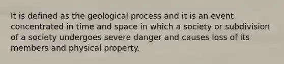 It is defined as the geological process and it is an event concentrated in time and space in which a society or subdivision of a society undergoes severe danger and causes loss of its members and physical property.