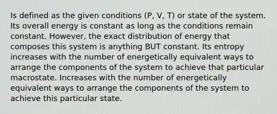 Is defined as the given conditions (P, V, T) or state of the system. Its overall energy is constant as long as the conditions remain constant. However, the exact distribution of energy that composes this system is anything BUT constant. Its entropy increases with the number of energetically equivalent ways to arrange the components of the system to achieve that particular macrostate. Increases with the number of energetically equivalent ways to arrange the components of the system to achieve this particular state.