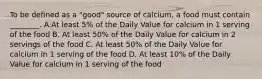 To be defined as a "good" source of calcium, a food must contain ________. A.At least 5% of the Daily Value for calcium in 1 serving of the food B. At least 50% of the Daily Value for calcium in 2 servings of the food C. At least 50% of the Daily Value for calcium in 1 serving of the food D. At least 10% of the Daily Value for calcium in 1 serving of the food