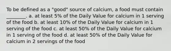 To be defined as a "good" source of calcium, a food must contain ________. a. at least 5% of the Daily Value for calcium in 1 serving of the food b. at least 10% of the Daily Value for calcium in 1 serving of the food c. at least 50% of the Daily Value for calcium in 1 serving of the food d. at least 50% of the Daily Value for calcium in 2 servings of the food