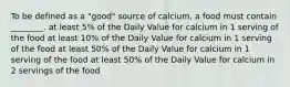 To be defined as a "good" source of calcium, a food must contain ________. at least 5% of the Daily Value for calcium in 1 serving of the food at least 10% of the Daily Value for calcium in 1 serving of the food at least 50% of the Daily Value for calcium in 1 serving of the food at least 50% of the Daily Value for calcium in 2 servings of the food