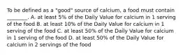 To be defined as a "good" source of calcium, a food must contain ________. A. at least 5% of the Daily Value for calcium in 1 serving of the food B. at least 10% of the Daily Value for calcium in 1 serving of the food C. at least 50% of the Daily Value for calcium in 1 serving of the food D. at least 50% of the Daily Value for calcium in 2 servings of the food