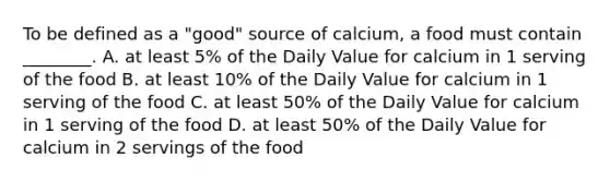 To be defined as a "good" source of calcium, a food must contain ________. A. at least 5% of the Daily Value for calcium in 1 serving of the food B. at least 10% of the Daily Value for calcium in 1 serving of the food C. at least 50% of the Daily Value for calcium in 1 serving of the food D. at least 50% of the Daily Value for calcium in 2 servings of the food