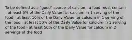 To be defined as a "good" source of calcium, a food must contain - at least 5% of the Daily Value for calcium in 1 serving of the food - at least 10% of the Daily Value for calcium in 1 serving of the food - at least 50% of the Daily Value for calcium in 1 serving of the food - at least 50% of the Daily Value for calcium in 2 servings of the food