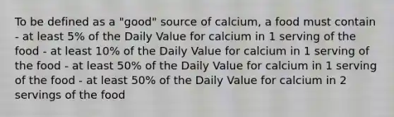 To be defined as a "good" source of calcium, a food must contain - at least 5% of the Daily Value for calcium in 1 serving of the food - at least 10% of the Daily Value for calcium in 1 serving of the food - at least 50% of the Daily Value for calcium in 1 serving of the food - at least 50% of the Daily Value for calcium in 2 servings of the food