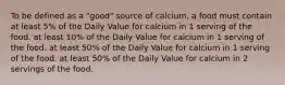 To be defined as a "good" source of calcium, a food must contain at least 5% of the Daily Value for calcium in 1 serving of the food. at least 10% of the Daily Value for calcium in 1 serving of the food. at least 50% of the Daily Value for calcium in 1 serving of the food. at least 50% of the Daily Value for calcium in 2 servings of the food.