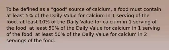 To be defined as a "good" source of calcium, a food must contain at least 5% of the Daily Value for calcium in 1 serving of the food. at least 10% of the Daily Value for calcium in 1 serving of the food. at least 50% of the Daily Value for calcium in 1 serving of the food. at least 50% of the Daily Value for calcium in 2 servings of the food.