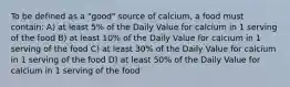 To be defined as a "good" source of calcium, a food must contain: A) at least 5% of the Daily Value for calcium in 1 serving of the food B) at least 10% of the Daily Value for calcium in 1 serving of the food C) at least 30% of the Daily Value for calcium in 1 serving of the food D) at least 50% of the Daily Value for calcium in 1 serving of the food