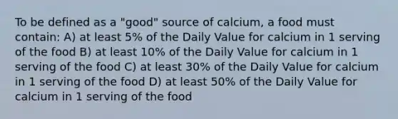 To be defined as a "good" source of calcium, a food must contain: A) at least 5% of the Daily Value for calcium in 1 serving of the food B) at least 10% of the Daily Value for calcium in 1 serving of the food C) at least 30% of the Daily Value for calcium in 1 serving of the food D) at least 50% of the Daily Value for calcium in 1 serving of the food