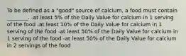 To be defined as a "good" source of calcium, a food must contain ________. -at least 5% of the Daily Value for calcium in 1 serving of the food -at least 10% of the Daily Value for calcium in 1 serving of the food -at least 50% of the Daily Value for calcium in 1 serving of the food -at least 50% of the Daily Value for calcium in 2 servings of the food