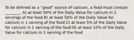 To be defined as a "good" source of calcium, a food must contain ________. A) at least 50% of the Daily Value for calcium in 2 servings of the food B) at least 50% of the Daily Value for calcium in 1 serving of the food C) at least 5% of the Daily Value for calcium in 1 serving of the food D) at least 10% of the Daily Value for calcium in 1 serving of the food