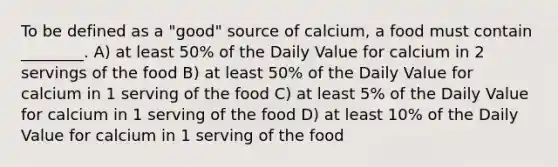 To be defined as a "good" source of calcium, a food must contain ________. A) at least 50% of the Daily Value for calcium in 2 servings of the food B) at least 50% of the Daily Value for calcium in 1 serving of the food C) at least 5% of the Daily Value for calcium in 1 serving of the food D) at least 10% of the Daily Value for calcium in 1 serving of the food