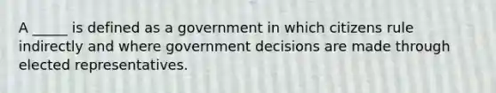 A _____ is defined as a government in which citizens rule indirectly and where government decisions are made through elected representatives.