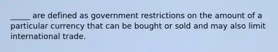 _____ are defined as government restrictions on the amount of a particular currency that can be bought or sold and may also limit international trade.