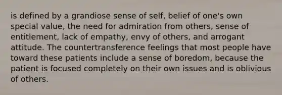 is defined by a grandiose sense of self, belief of one's own special value, the need for admiration from others, sense of entitlement, lack of empathy, envy of others, and arrogant attitude. The countertransference feelings that most people have toward these patients include a sense of boredom, because the patient is focused completely on their own issues and is oblivious of others.