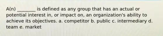 A(n) ________ is defined as any group that has an actual or potential interest in, or impact on, an organization's ability to achieve its objectives. a. competitor b. public c. intermediary d. team e. market