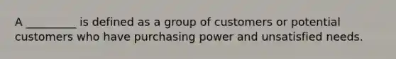 A _________ is defined as a group of customers or potential customers who have purchasing power and unsatisfied needs.