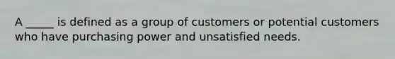 A _____ is defined as a group of customers or potential customers who have purchasing power and unsatisfied needs.