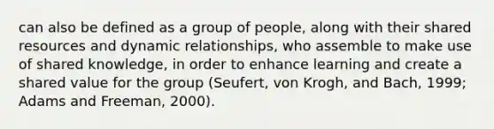 can also be defined as a group of people, along with their shared resources and dynamic relationships, who assemble to make use of shared knowledge, in order to enhance learning and create a shared value for the group (Seufert, von Krogh, and Bach, 1999; Adams and Freeman, 2000).